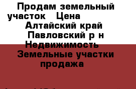Продам земельный участок › Цена ­ 260 000 - Алтайский край, Павловский р-н Недвижимость » Земельные участки продажа   